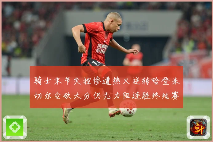 骑士末节失控惨遭热火逆转哈登米切尔合砍大分仍无力阻连胜终结赛场复盘-深度解析