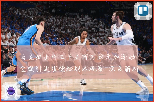 马竞拟出价三千五百万欧元加浮动金额引进埃德松战术观察-深度解析