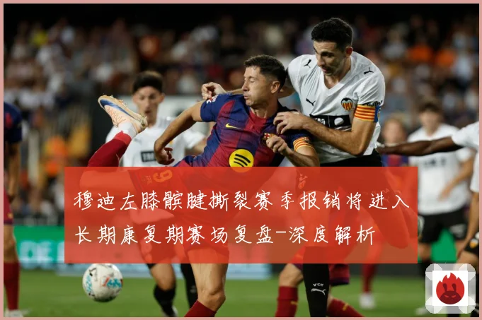 穆迪左膝髌腱撕裂赛季报销将进入长期康复期赛场复盘-深度解析